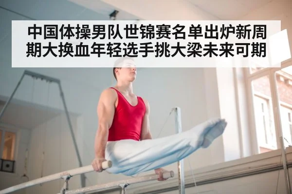 中国体操男队世锦赛名单出炉新周期大换血年轻选手挑大梁未来可期