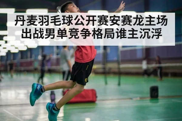 丹麦羽毛球公开赛安赛龙主场出战男单竞争格局谁主沉浮